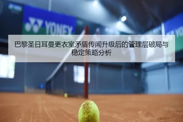 巴黎圣日耳曼更衣室矛盾传闻升级后的管理层破局与稳定策略分析
