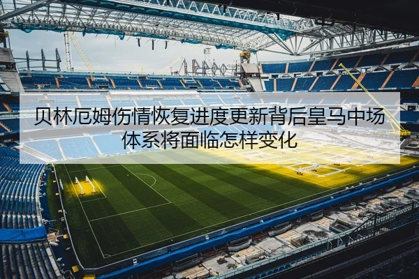 贝林厄姆伤情恢复进度更新背后皇马中场体系将面临怎样变化