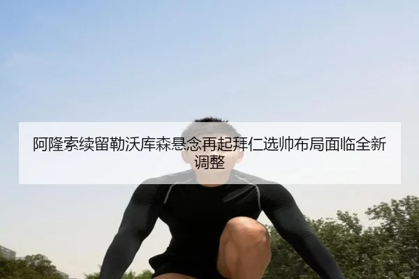 阿隆索续留勒沃库森悬念再起拜仁选帅布局面临全新调整