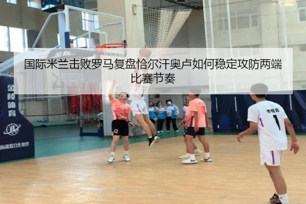 国际米兰击败罗马复盘恰尔汗奥卢如何稳定攻防两端比赛节奏