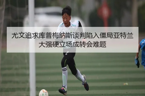 尤文追求库普梅纳斯谈判陷入僵局亚特兰大强硬立场成转会难题
