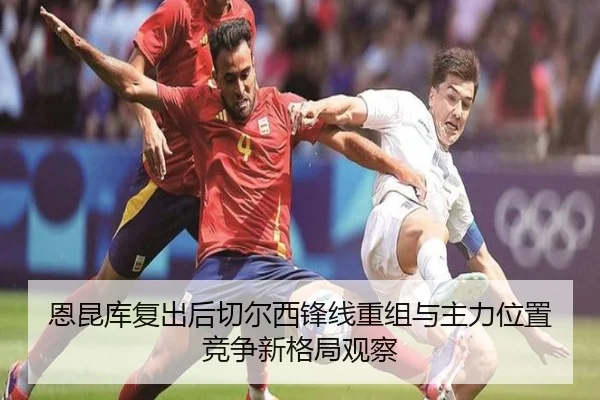 恩昆库复出后切尔西锋线重组与主力位置竞争新格局观察