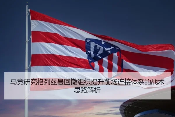 马竞研究格列兹曼回撤组织提升前场连接体系的战术思路解析