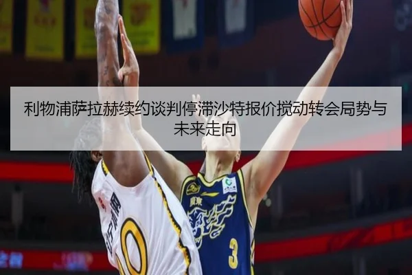 利物浦萨拉赫续约谈判停滞沙特报价搅动转会局势与未来走向