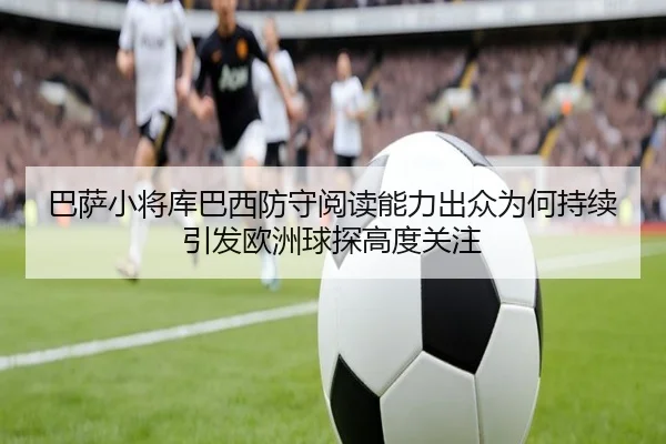 巴萨小将库巴西防守阅读能力出众为何持续引发欧洲球探高度关注