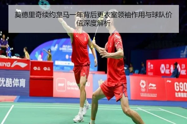 莫德里奇续约皇马一年背后更衣室领袖作用与球队价值深度解析