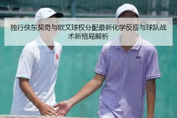 独行侠东契奇与欧文球权分配最新化学反应与球队战术新格局解析