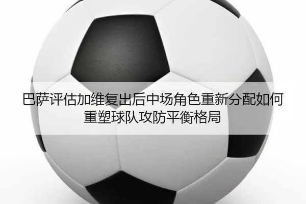 巴萨评估加维复出后中场角色重新分配如何重塑球队攻防平衡格局