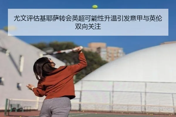 尤文评估基耶萨转会英超可能性升温引发意甲与英伦双向关注