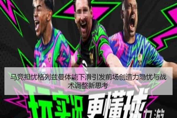 马竞担忧格列兹曼体能下滑引发前场创造力隐忧与战术调整新思考
