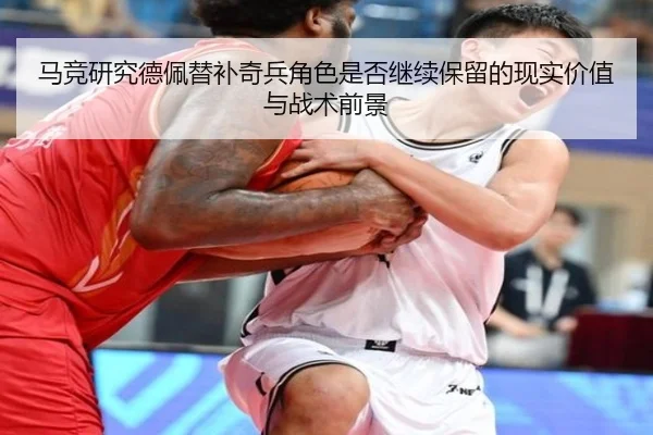 马竞研究德佩替补奇兵角色是否继续保留的现实价值与战术前景