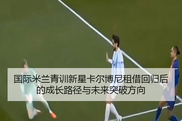 国际米兰青训新星卡尔博尼租借回归后的成长路径与未来突破方向