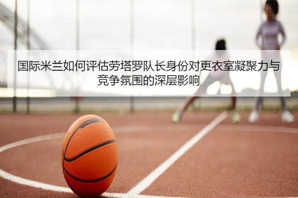 国际米兰如何评估劳塔罗队长身份对更衣室凝聚力与竞争氛围的深层影响