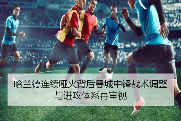 哈兰德连续哑火背后曼城中锋战术调整与进攻体系再审视