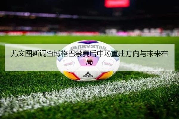 尤文图斯调查博格巴禁赛后中场重建方向与未来布局